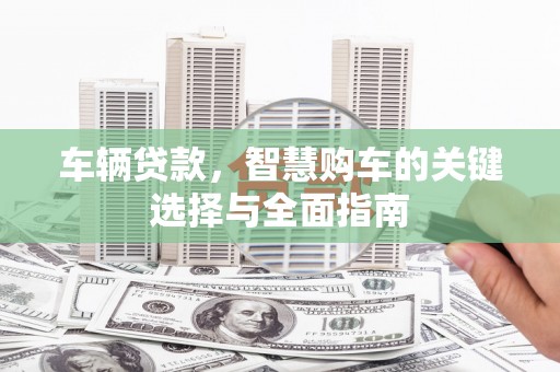 解放车辆贷款，智慧购车的关键选择与全面指南